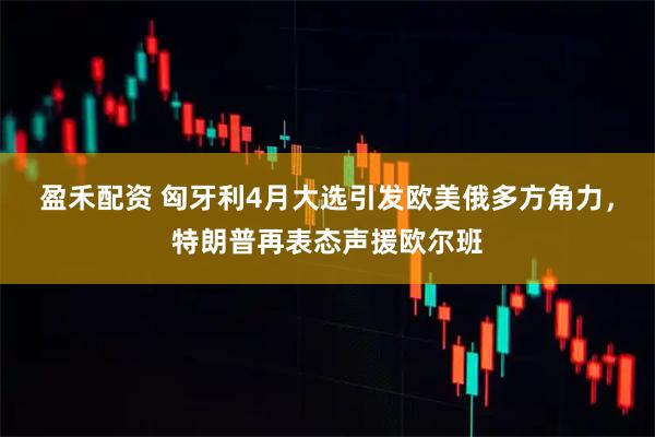盈禾配资 匈牙利4月大选引发欧美俄多方角力，特朗普再表态声援欧尔班