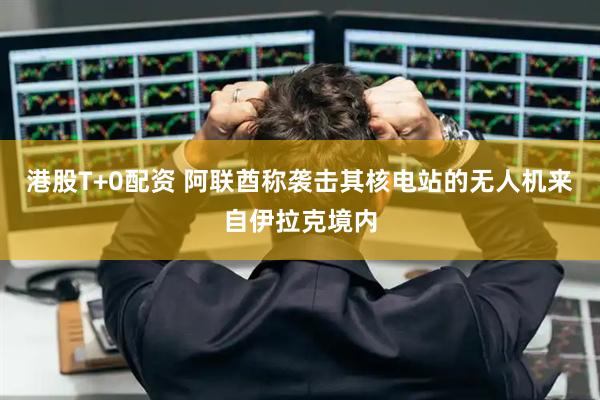港股T+0配资 阿联酋称袭击其核电站的无人机来自伊拉克境内