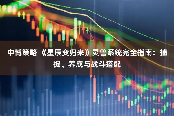 中博策略 《星辰变归来》灵兽系统完全指南：捕捉、养成与战斗搭配