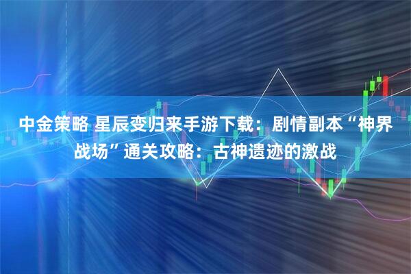 中金策略 星辰变归来手游下载：剧情副本“神界战场”通关攻略：古神遗迹的激战