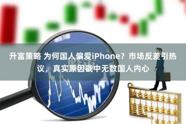 升富策略 为何国人偏爱iPhone？市场反差引热议，真实原因戳中无数国人内心