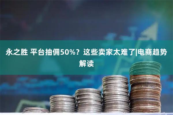 永之胜 平台抽佣50%?这些卖家太难了|电商趋势解读