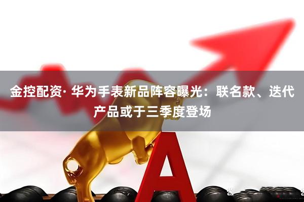 金控配资· 华为手表新品阵容曝光：联名款、迭代产品或于三季度登场