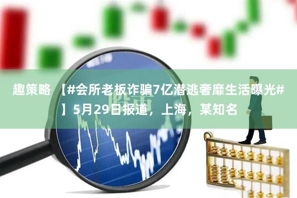 趣策略 【#会所老板诈骗7亿潜逃奢靡生活曝光#】5月29日报道，上海，某知名