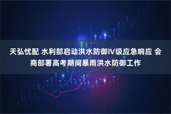 天弘忧配 水利部启动洪水防御Ⅳ级应急响应 会商部署高考期间暴雨洪水防御工作