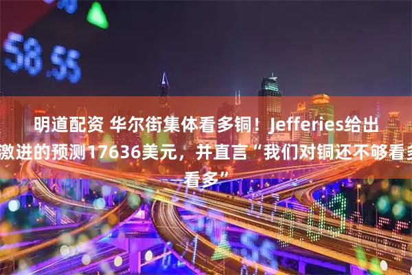 明道配资 华尔街集体看多铜！Jefferies给出最激进的预测17636美元，并直言“我们对铜还不够看多”