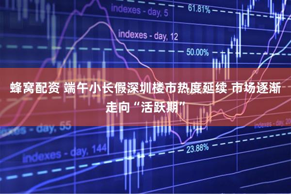 蜂窝配资 端午小长假深圳楼市热度延续 市场逐渐走向“活跃期”