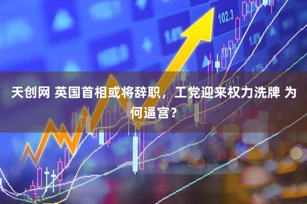 天创网 英国首相或将辞职，工党迎来权力洗牌 为何逼宫？