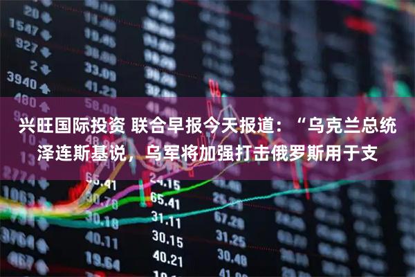 兴旺国际投资 联合早报今天报道：“乌克兰总统泽连斯基说，乌军将加强打击俄罗斯用于支