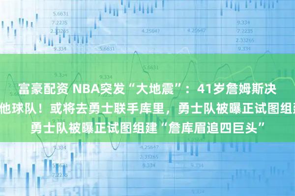 富豪配资 NBA突发“大地震”：41岁詹姆斯决定离开湖人，加盟其他球队！或将去勇士联手库里，勇士队被曝正试图组建“詹库眉追四巨头”