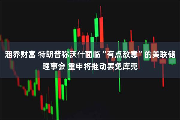 涵乔财富 特朗普称沃什面临“有点敌意”的美联储理事会 重申将推动罢免库克