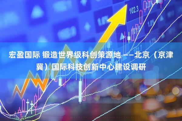 宏盈国际 锻造世界级科创策源地 ——北京（京津冀）国际科技创新中心建设调研