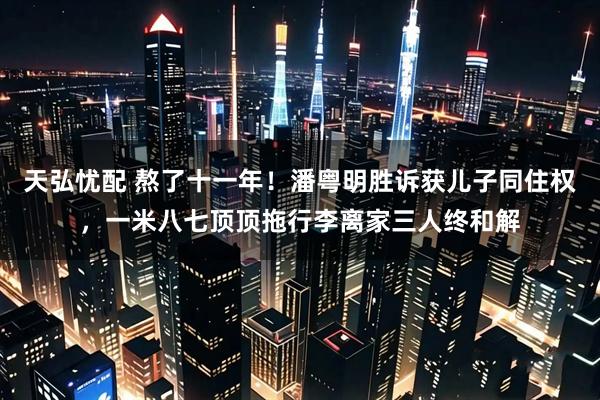 天弘忧配 熬了十一年！潘粤明胜诉获儿子同住权，一米八七顶顶拖行李离家三人终和解