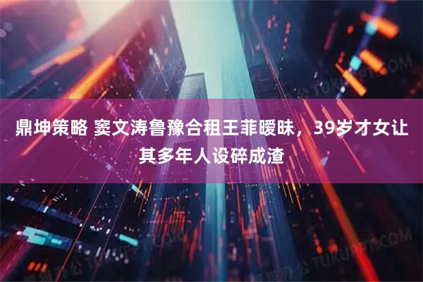 鼎坤策略 窦文涛鲁豫合租王菲暧昧，39岁才女让其多年人设碎成渣