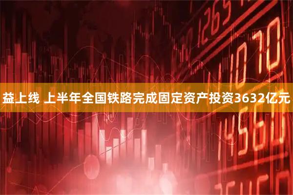 益上线 上半年全国铁路完成固定资产投资3632亿元