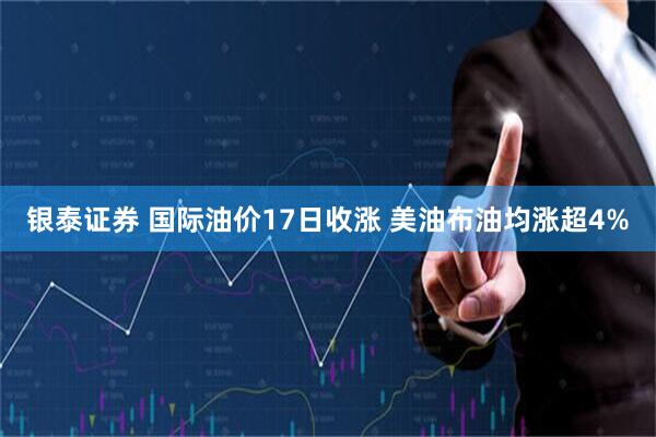 银泰证券 国际油价17日收涨 美油布油均涨超4%