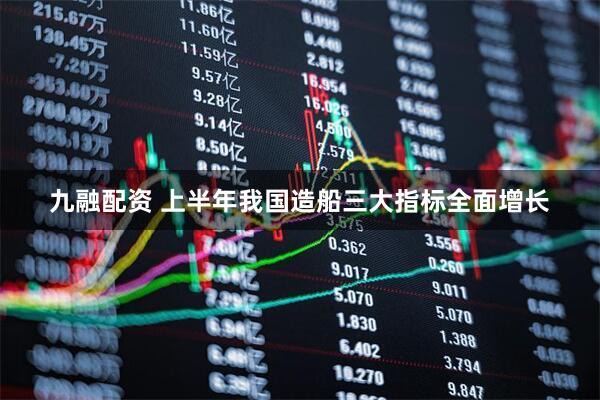 九融配资 上半年我国造船三大指标全面增长