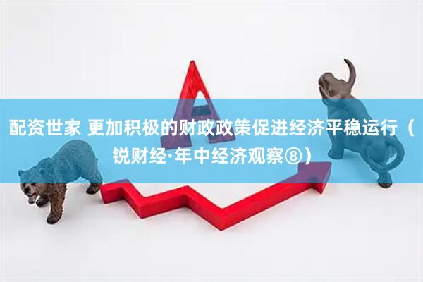 配资世家 更加积极的财政政策促进经济平稳运行（锐财经·年中经济观察⑧）
