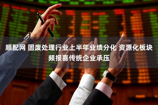顺配网 固废处理行业上半年业绩分化 资源化板块频报喜传统企业承压