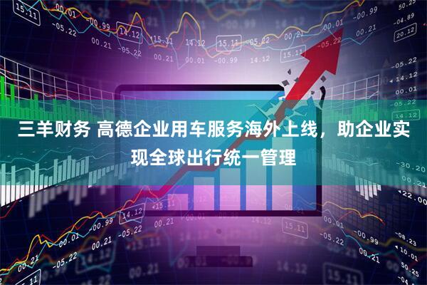 三羊财务 高德企业用车服务海外上线，助企业实现全球出行统一管理
