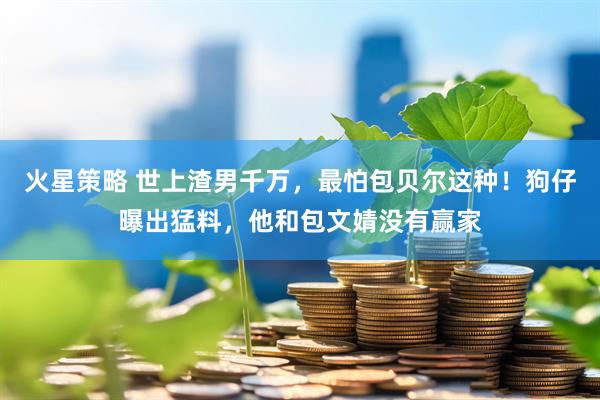 火星策略 世上渣男千万,最怕包贝尔这种!狗仔曝出猛料,他和包文婧没有赢家