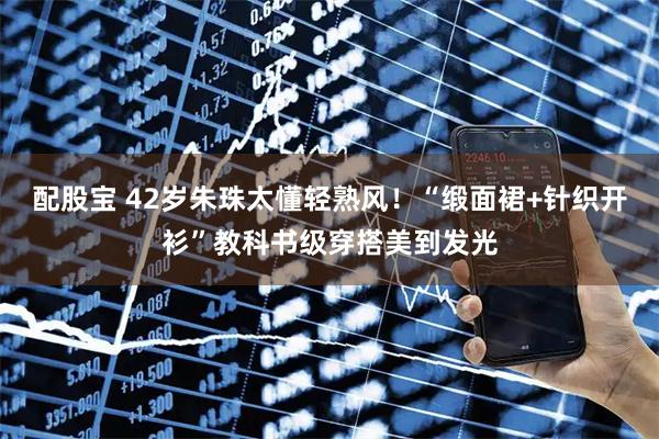 配股宝 42岁朱珠太懂轻熟风！“缎面裙+针织开衫”教科书级穿搭美到发光