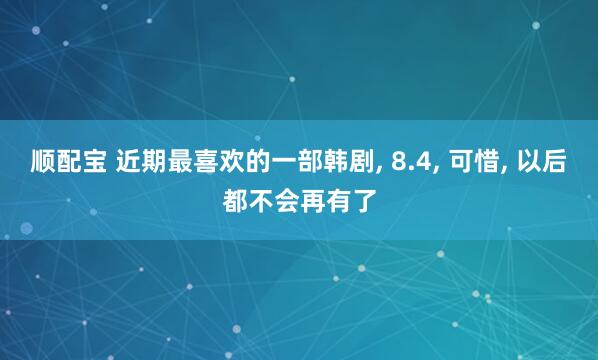 顺配宝 近期最喜欢的一部韩剧, 8.4, 可惜, 以后都不会再有了